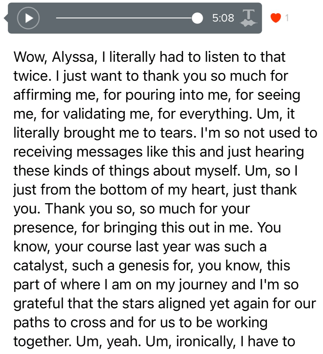 Screenshot testimonial, “Wow, Alissa, I literally had to listen to that twice. I just want to thank you so much for affirming me, for pouring into me, for seeing me, for validating me, for everything. Um, it literally brought me to tears. I'm so not used to receiving messages like this and just hearing these kinds of things about myself. Um, so l just from the bottom of my heart, just thank you. Thank you so, so much for your presence, for bringing this out in me. You know, your course last year was such a catalyst, such a genesis for, you know, this part of where I am on my journey and I'm so grateful that the stars aligned yet again for our paths to cross and for us to be working together.”