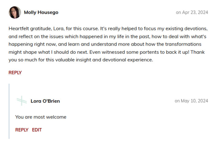 Molly Housego on Apr 23, 2024  Heartfelt gratitude, Lora, for this course. It's really helped to focus my existing devotions, and reflect on the issues which happened in my life in the past, how to deal with what's happening right now, and learn and understand more about how the transformations might shape what I should do next. Even witnessed some portents to back it up! Thank you so much for this valuable insight and devotional experience.