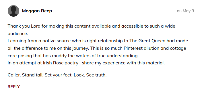 Meggan Reep  on May 9  Thank you Lora for making this content available and accessible to such a wide audience. Learning from a native source who is right relationship to The Great Queen had made all the difference to me on this journey. This is so much Pinterest dilution and cottage core posing that has muddy the waters of true understanding. In an attempt at Irish Rosc poetry I share my experience with this material.  Caller. Stand tall. Set your feet. Look. See truth.