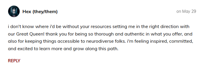 Hex (they/them)  on May 29  i don't know where i'd be without your resources setting me in the right direction with our Great Queen! thank you for being so thorough and authentic in what you offer, and also for keeping things accessible to neurodiverse folks. i'm feeling inspired, committed, and excited to learn more and grow along this path.