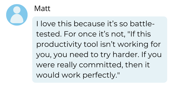 Chat testimonial: I love this because it’s so battle-tested. For once it’s not, "If this productivity tool isn’t working for you, you need to try harder. If you were really committed, then it would work perfectly." - Matt