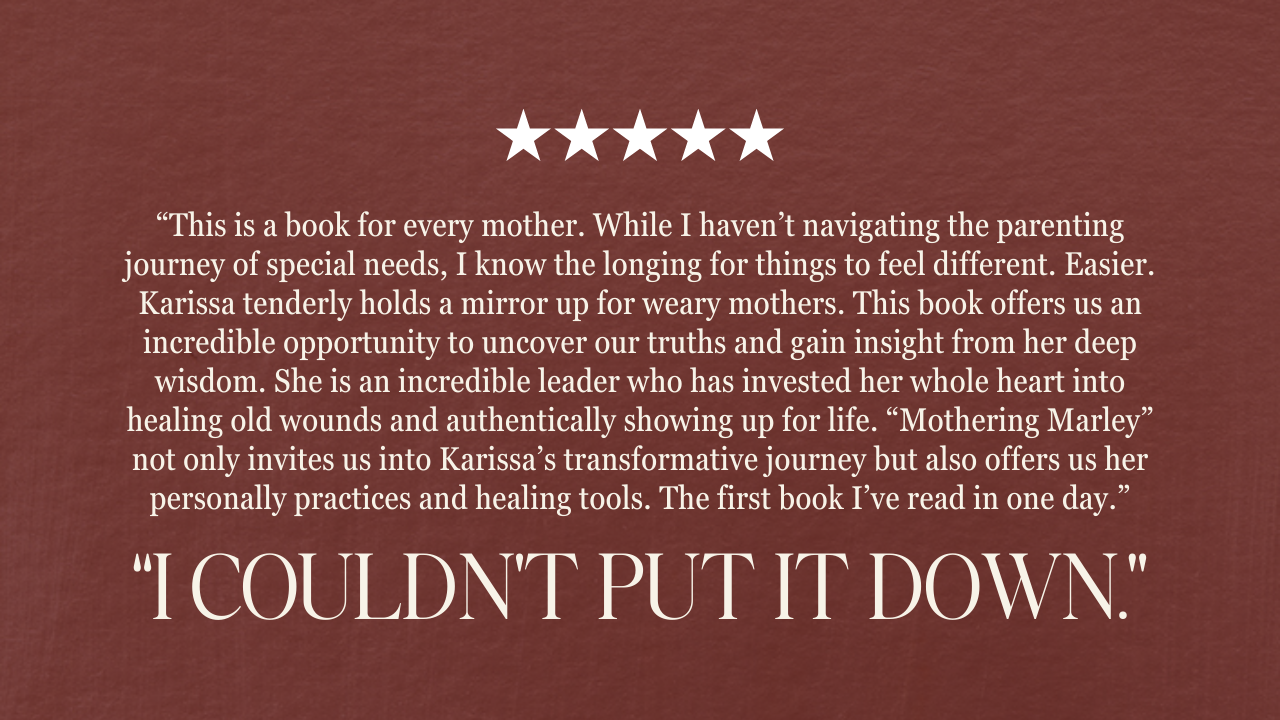 “This is a book for every mother. While I haven’t navigating the parenting journey of special needs, I know the longing for things to feel different. Easier. Karissa tenderly holds a mirror up for weary mothers. This book offers us an incredible opportunity to uncover our truths and gain insight from her deep wisdom. She is an incredible leader who has invested her whole heart into healing old wounds and authentically showing up for life. “Mothering Marley” not only invites us into Karissa’s transformative journey but also offers us her personally practices and healing tools. The first book I’ve read in one day.” “i couldn’t put it down.”