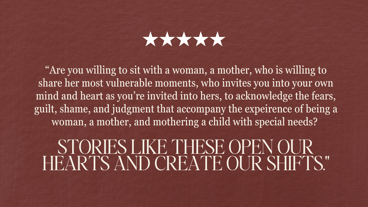 “Are you willing to sit with a woman, a mother, who is willing to share her most vulnerable moments, who invites you into your own mind and heart as you’re invited into hers, to acknowledge the fears, guilt, shame, and judgment that accompany the expeirence of being a woman, a mother, and mothering a child with special needs? Stories like these open our hearts and create our shifts.”