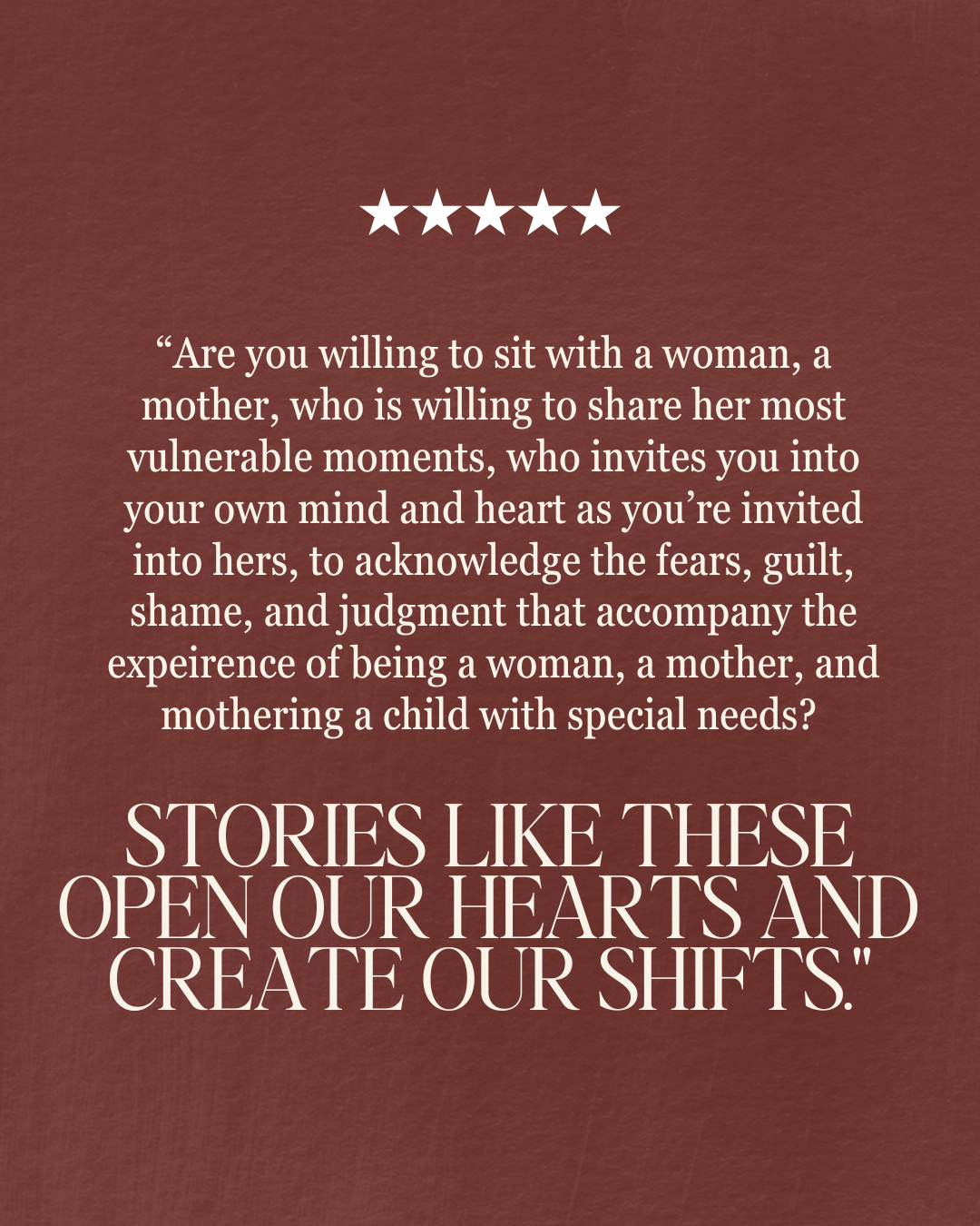 “Are you willing to sit with a woman, a mother, who is willing to share her most vulnerable moments, who invites you into your own mind and heart as you’re invited into hers, to acknowledge the fears, guilt, shame, and judgment that accompany the expeirence of being a woman, a mother, and mothering a child with special needs? Stories like these open our hearts and create our shifts.”
