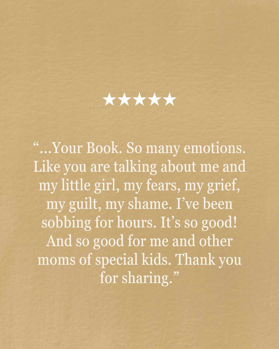 “...Your Book. So many emotions. Like you are talking about me and my little girl, my fears, my grief, my guilt, my shame. I’ve been sobbing for hours. It’s so good! And so good for me and other moms of special kids. Thank you for sharing.”