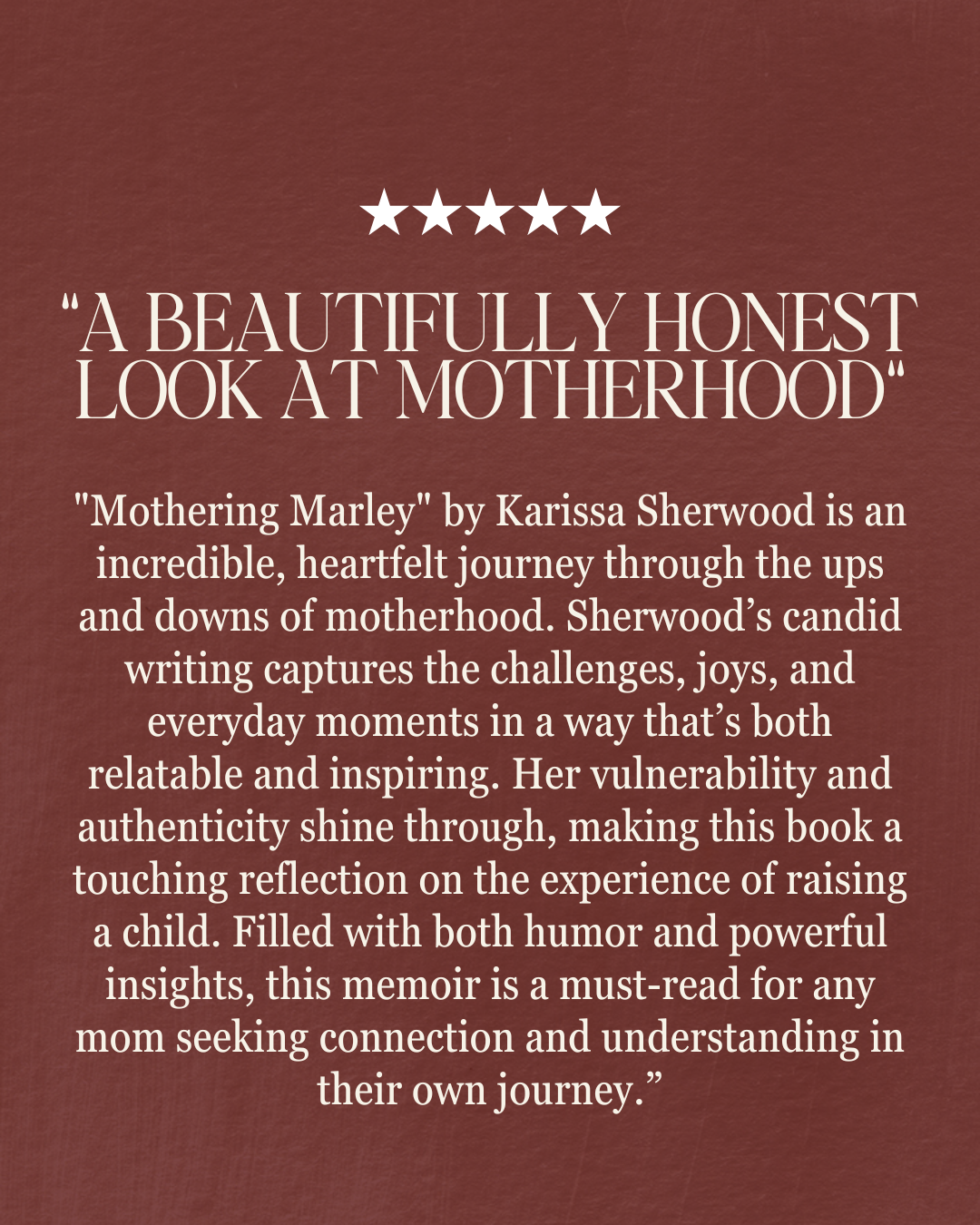 "Mothering Marley" by Karissa Sherwood is an incredible, heartfelt journey through the ups and downs of motherhood. Sherwood’s candid writing captures the challenges, joys, and everyday moments in a way that’s both relatable and inspiring. Her vulnerability and authenticity shine through, making this book a touching reflection on the experience of raising a child. Filled with both humor and powerful insights, this memoir is a must-read for any mom seeking connection and understanding in their own journey.” “A Beautifully Honest Look at Motherhood“