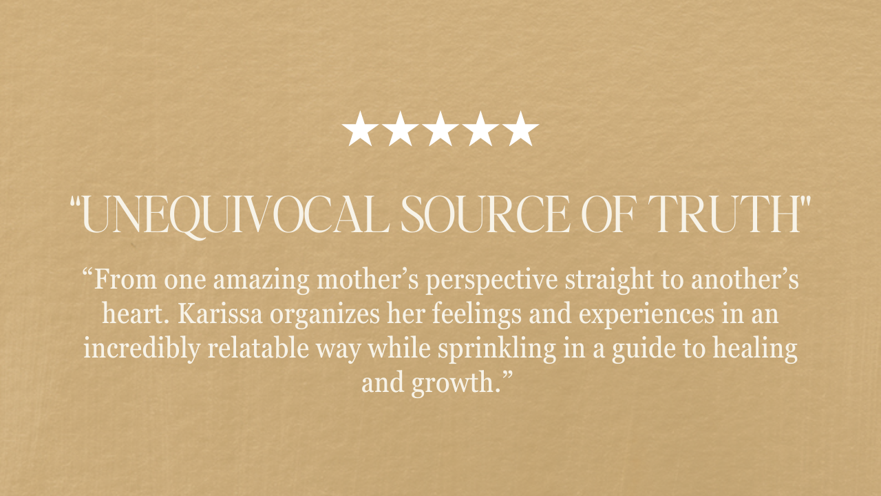 “unequivocal source of truth” “From one amazing mother’s perspective straight to another’s heart. Karissa organizes her feelings and experiences in an incredibly relatable way while sprinkling in a guide to healing and growth.”