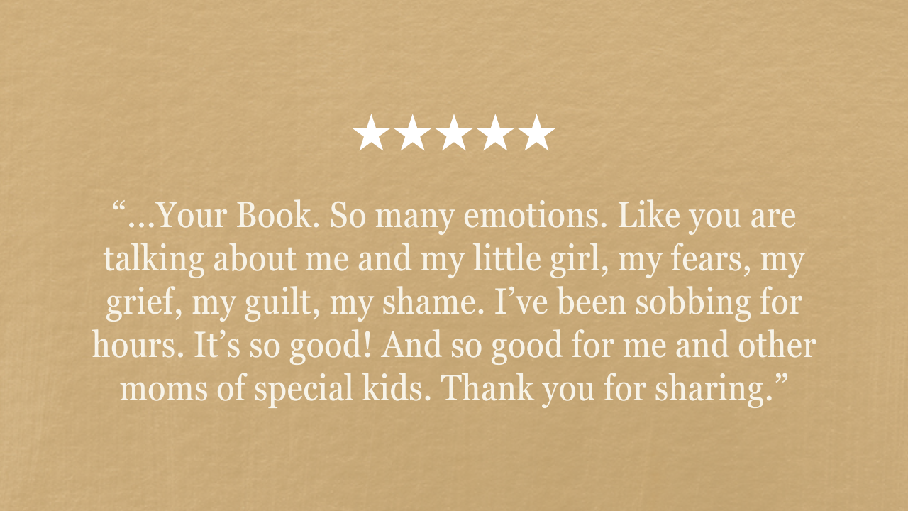 “...Your Book. So many emotions. Like you are talking about me and my little girl, my fears, my grief, my guilt, my shame. I’ve been sobbing for hours. It’s so good! And so good for me and other moms of special kids. Thank you for sharing.”