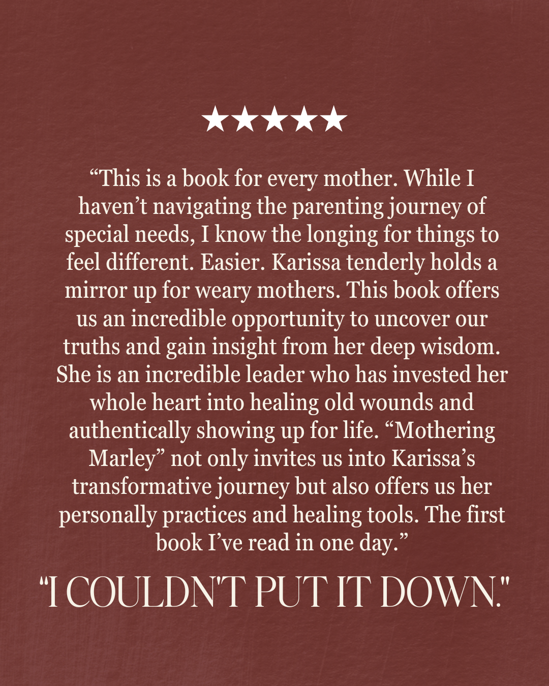 “This is a book for every mother. While I haven’t navigating the parenting journey of special needs, I know the longing for things to feel different. Easier. Karissa tenderly holds a mirror up for weary mothers. This book offers us an incredible opportunity to uncover our truths and gain insight from her deep wisdom. She is an incredible leader who has invested her whole heart into healing old wounds and authentically showing up for life. “Mothering Marley” not only invites us into Karissa’s transformative journey but also offers us her personally practices and healing tools. The first book I’ve read in one day.” “i couldn’t put it down.”