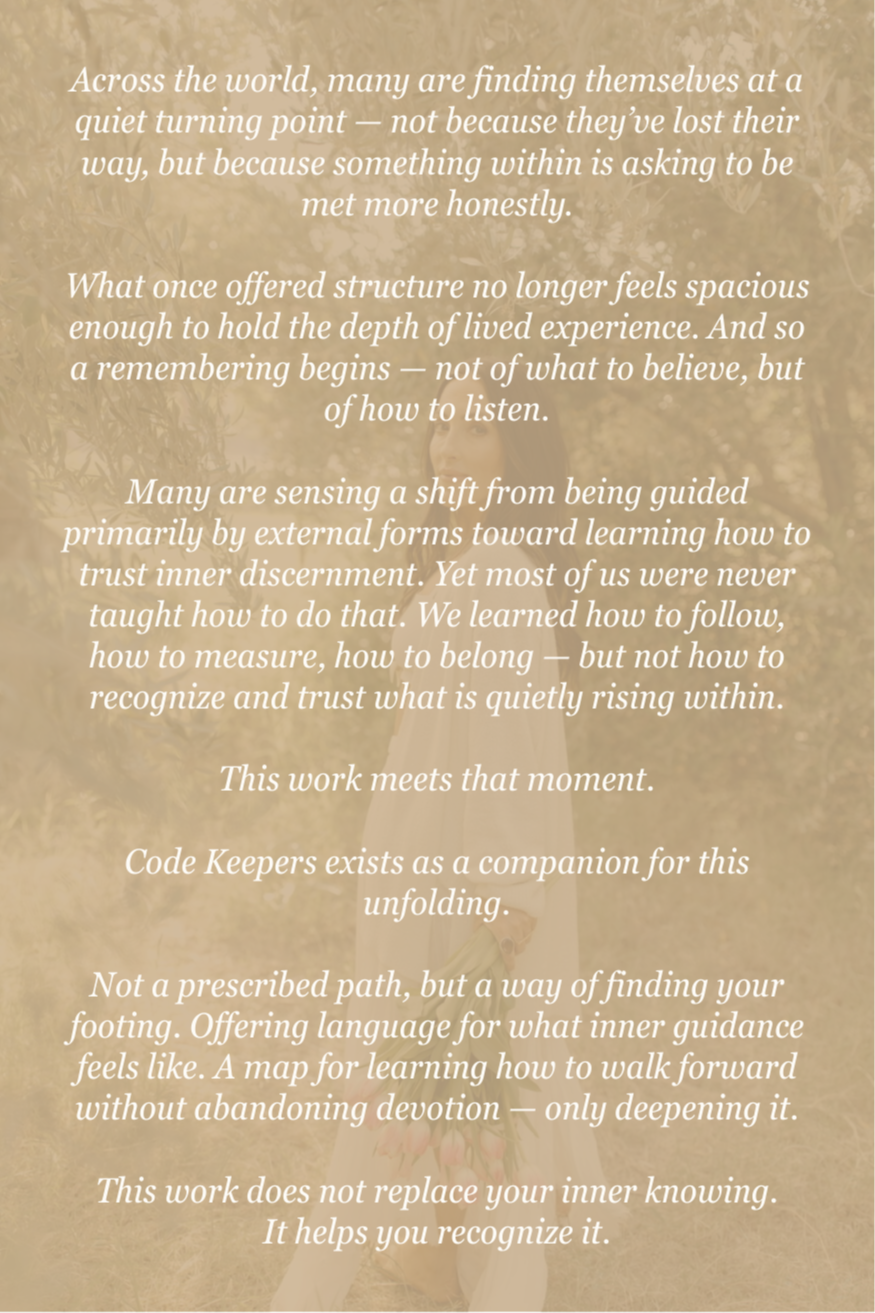 Across the world, many are finding themselves at a quiet turning point — not because they’ve lost their way, but because something within is asking to be met more honestly.  What once offered structure no longer feels spacious enough to hold the depth of lived experience. And so a remembering begins — not of what to believe, but of how to listen.  Many are sensing a shift from being guided primarily by external forms toward learning how to trust inner discernment. Yet most of us were never taught how to do that. We learned how to follow, how to measure, how to belong — but not how to recognize and trust what is quietly rising within.  This work meets that moment.  Code Keepers exists as a companion for this unfolding.  Not a prescribed path, but a way of finding your footing. Offering language for what inner guidance feels like. A map for learning how to walk forward without abandoning devotion — only deepening it.  This work does not replace your inner knowing. It helps you recognize it.