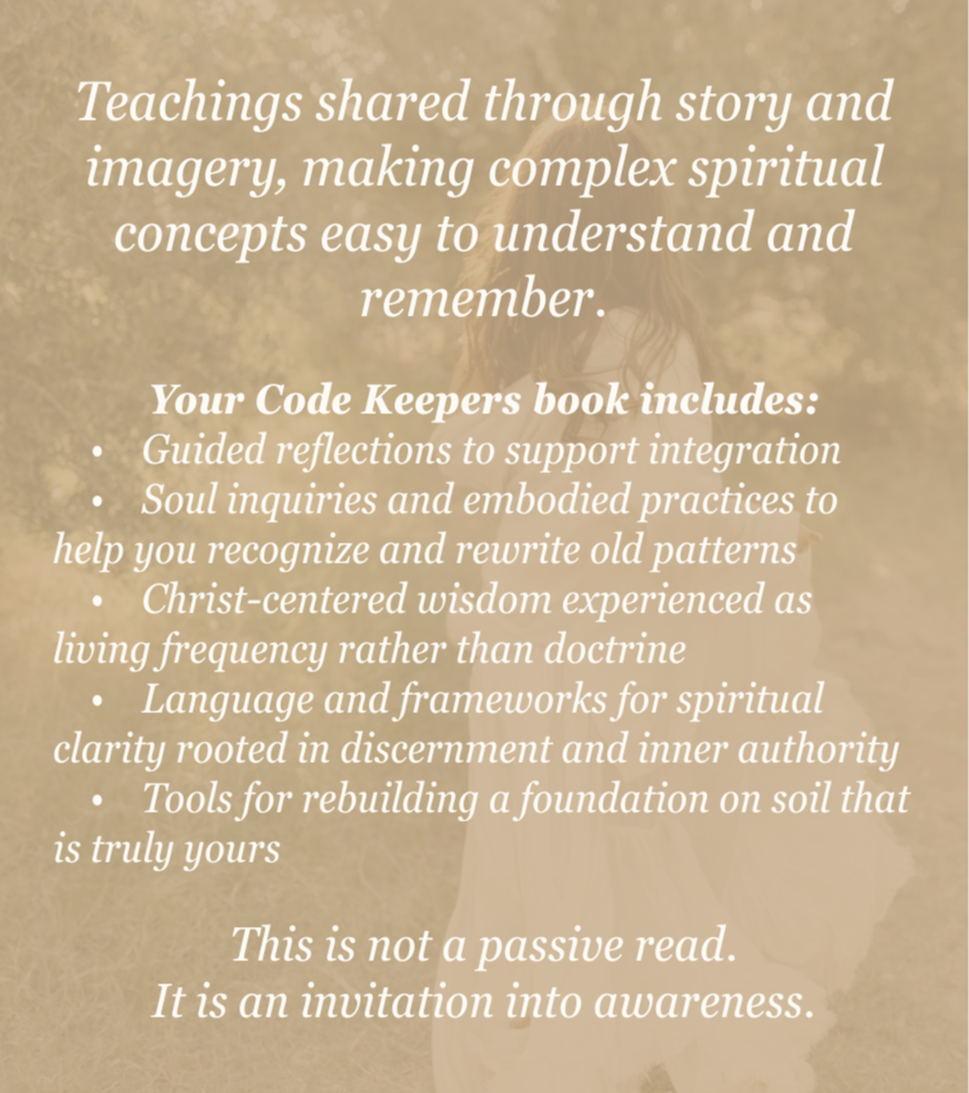Teachings shared through story and imagery, making complex spiritual concepts easy to understand and remember.  Your Code Keepers book includes:     •    Guided reflections to support integration     •    Soul inquiries and embodied practices to help you recognize and rewrite old patterns     •    Christ-centered wisdom experienced as living frequency rather than doctrine     •    Language and frameworks for spiritual clarity rooted in discernment and inner authority     •    Tools for rebuilding a foundation on soil that is truly yours  This is not a passive read. It is an invitation into awareness.