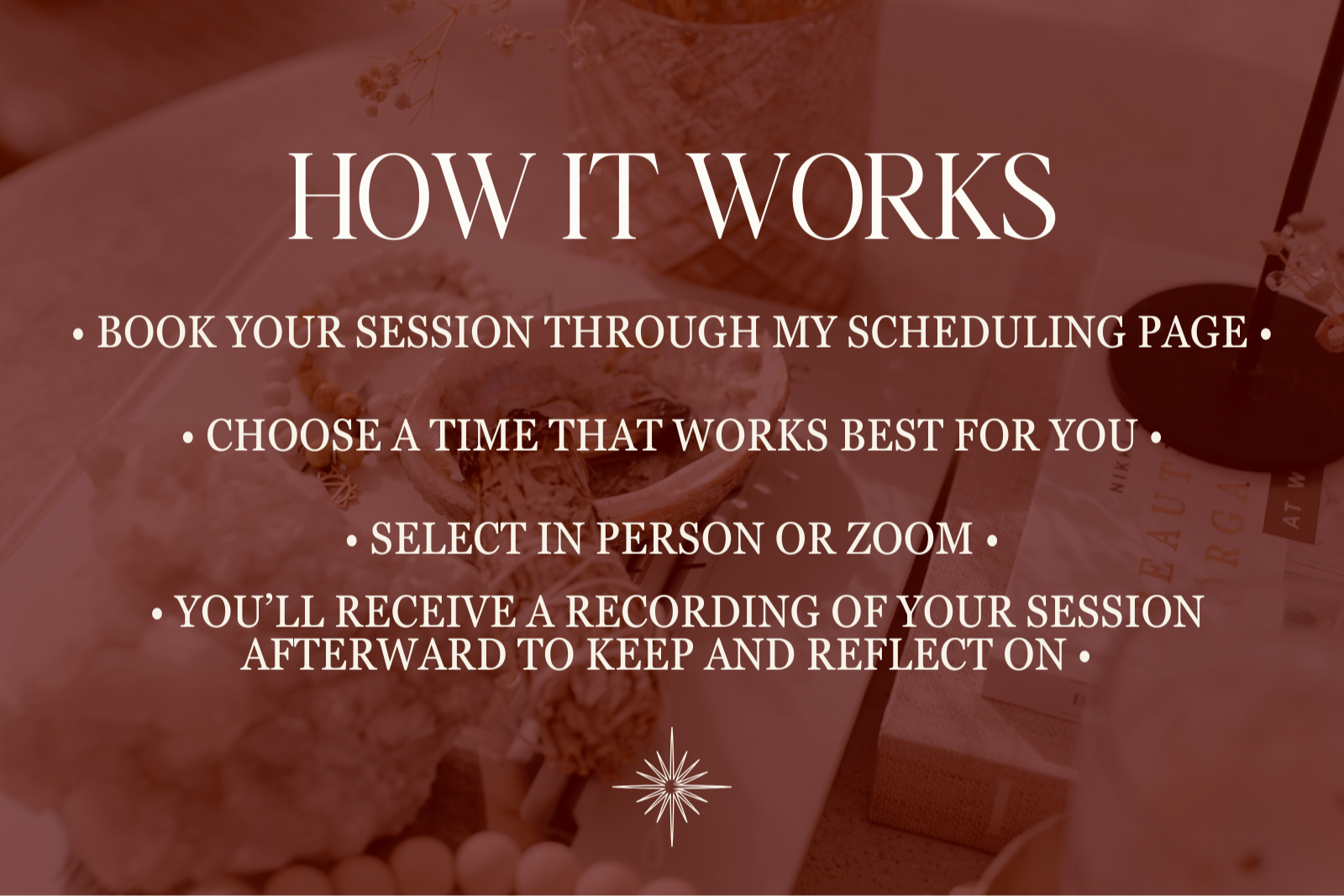 HOW IT WORKS • BOOK YOUR SESSION THROUGH MY SCHEDULING PAGE •   • CHOOSE A TIME THAT WORKS BEST FOR YOU •   • SELECT IN PERSON OR ZOOM •   • YOU’LL RECEIVE A RECORDING OF YOUR SESSION AFTERWARD TO KEEP AND REFLECT ON •