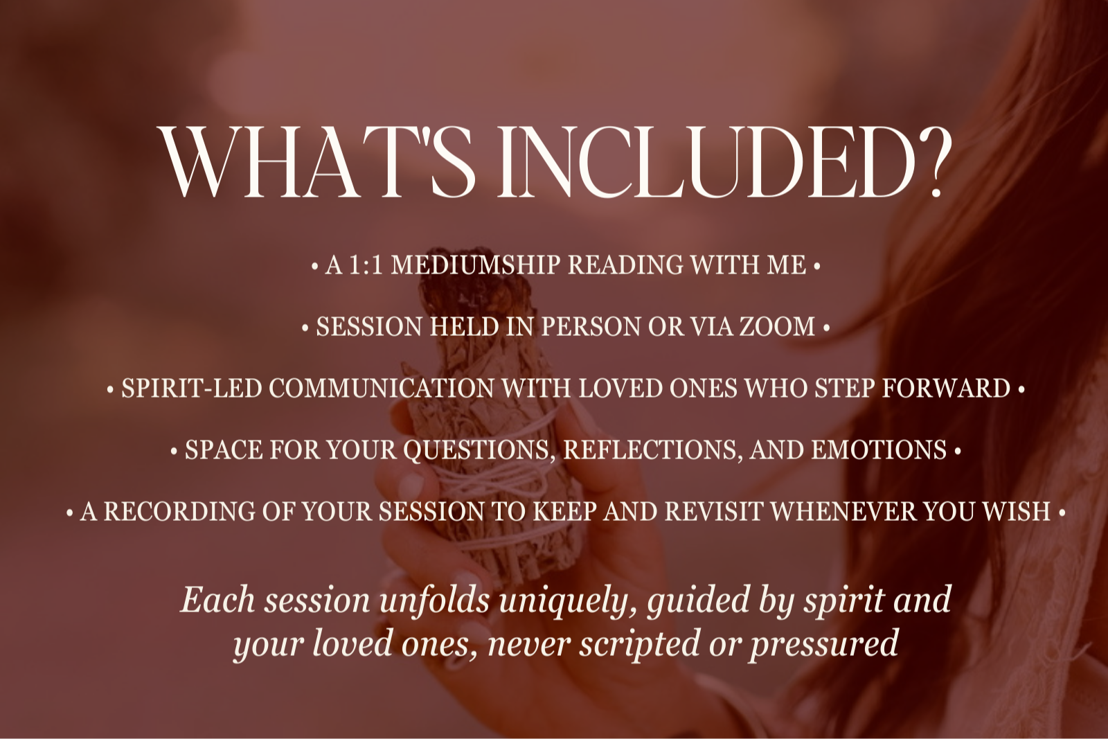 WHAT’S INCLUDED? • A 1:1 MEDIUMSHIP READING WITH ME •   • SESSION HELD IN PERSON OR VIA ZOOM •   • SPIRIT-LED COMMUNICATION WITH LOVED ONES WHO STEP FORWARD •   • SPACE FOR YOUR QUESTIONS, REFLECTIONS, AND EMOTIONS •   • A RECORDING OF YOUR SESSION TO KEEP AND REVISIT WHENEVER YOU WISH • Each session unfolds uniquely, guided by spirit and your loved ones, never scripted or pressured