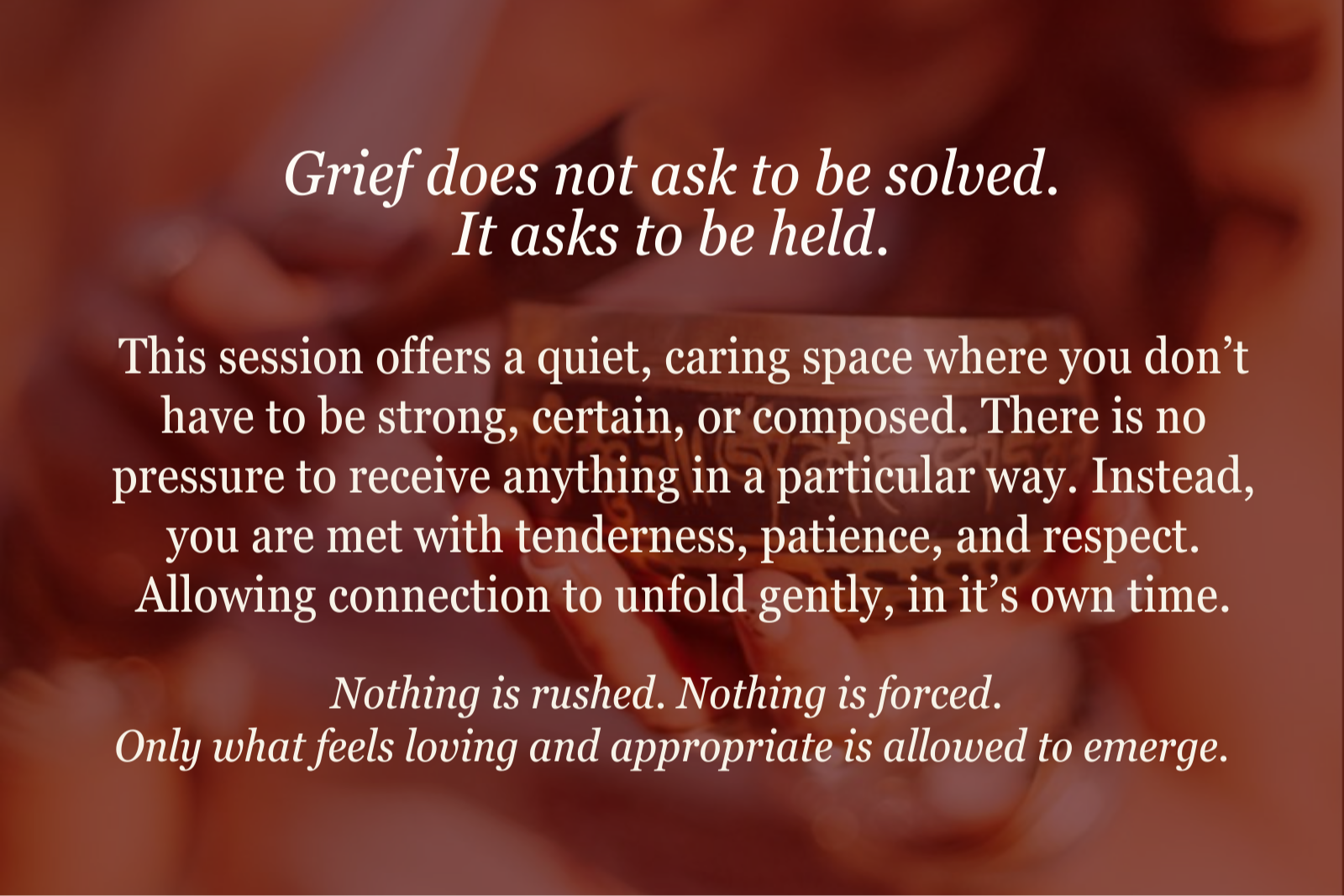 Grief does not ask to be solved. It asks to be held. This session offers a quiet, caring space where you don’t have to be strong, certain, or composed. There is no pressure to receive anything in a particular way. Instead, you are met with tenderness, patience, and respect. Allowing connection to unfold gently, in its own time.  Nothing is rushed. Nothing is forced.  Only what feels loving and appropriate is allowed to emerge.