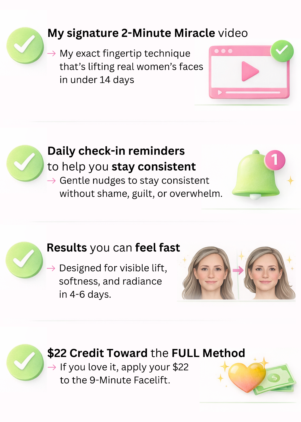 ✔️ The Signature 2-Minute Video → My exact fingertip technique that’s lifting real women’s faces in under 14 days. ✔️ Daily Check-In Reminders → Gentle nudges to stay consistent — without shame, guilt, or overwhelm. ✔️ Results You Can Feel Fast → Designed for visible lift, softness, and radiance in 4–6 days. ✔️ $22 Credit Toward the Full Method → If you love it, apply your $22 to the 9-Minute Facelift. ✔️ No-Risk Guarantee → Try it for 14 days. Don’t love it? Send your pics. Get your $22 back.