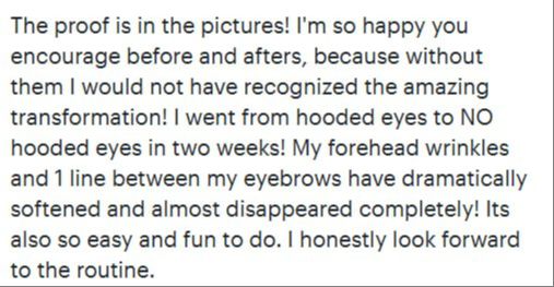 Testimonial: The proof is in the pictures! I'm so happy you encourage before and afters, because without them I would not have recognized the amazing transformation! i went from hooded eyes to NO hooded eyes in two weeks! My forehead wrinkles and 1 line between my eyebrows have dramatically softened and almost disappeared completely! It's also so easy and fun to do. i honestly look forward to the routine.