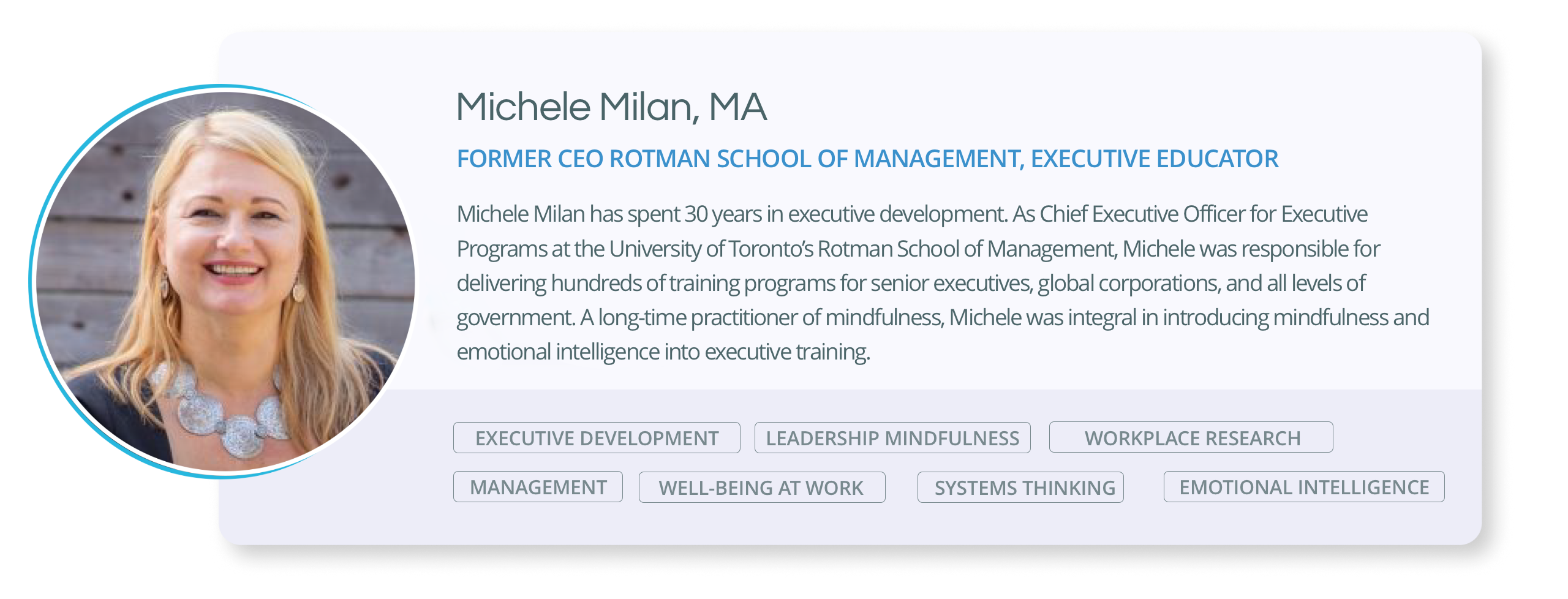 Michele Milan has spent 30 years in executive development. As Chief Executive Officer for Executive Programs at the University of Toronto’s Rotman School of Management, Michele was responsible for delivering hundreds of training programs for senior executives, global corporations, and all levels of government. A long-time practitioner of mindfulness, Michele was integral in introducing mindfulness and emotional intelligence into executive training.