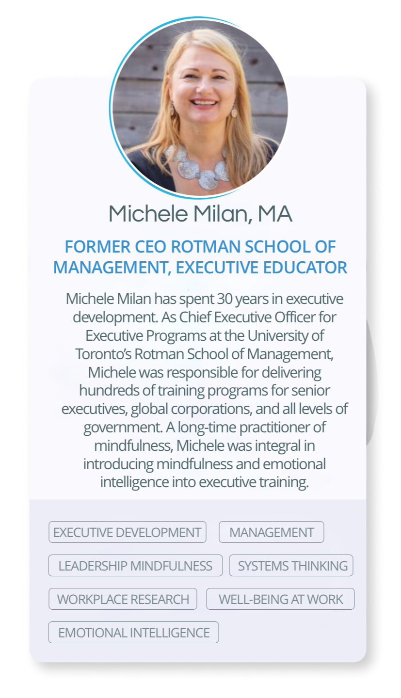 Michele Milan has spent 30 years in executive development. As Chief Executive Officer for Executive Programs at the University of Toronto’s Rotman School of Management, Michele was responsible for delivering hundreds of training programs for senior executives, global corporations, and all levels of government. A long-time practitioner of mindfulness, Michele was integral in introducing mindfulness and emotional intelligence into executive training.