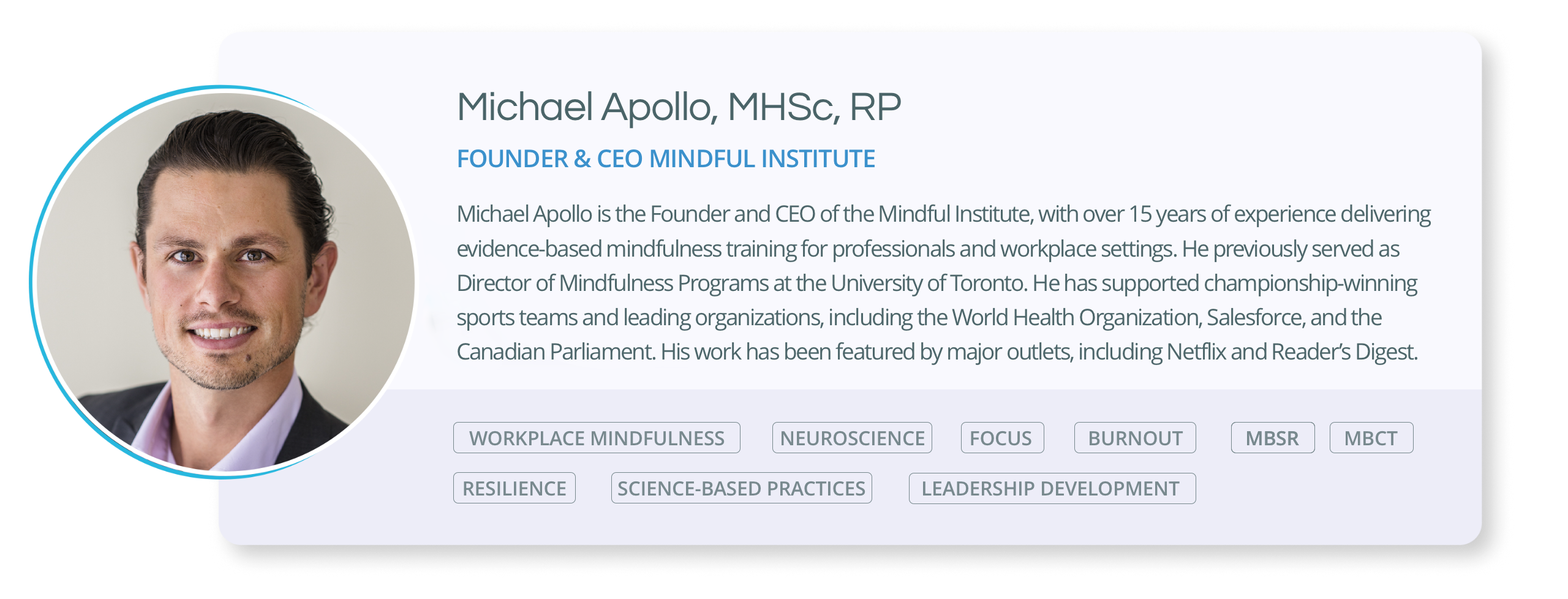 Michael Apollo is the Founder and CEO of the Mindful Institute, with over 15 years of experience delivering evidence-based mindfulness training for professionals and workplace settings. He previously served as Director of Mindfulness Programs at the University of Toronto. He has supported championship-winning sports teams and leading organizations, including the World Health Organization, Salesforce, and the Canadian Parliament. His work has been featured by major outlets, including Netflix and Reader’s Digest.