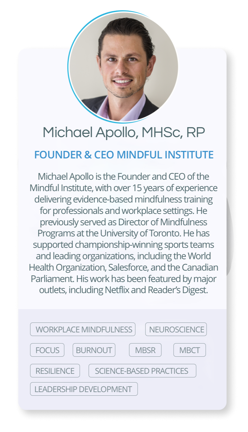 Michael Apollo is the Founder and CEO of the Mindful Institute, with over 15 years of experience delivering evidence-based mindfulness training for professionals and workplace settings. He previously served as Director of Mindfulness Programs at the University of Toronto. He has supported championship-winning sports teams and leading organizations, including the World Health Organization, Salesforce, and the Canadian Parliament. His work has been featured by major outlets, including Netflix and Reader’s Digest.