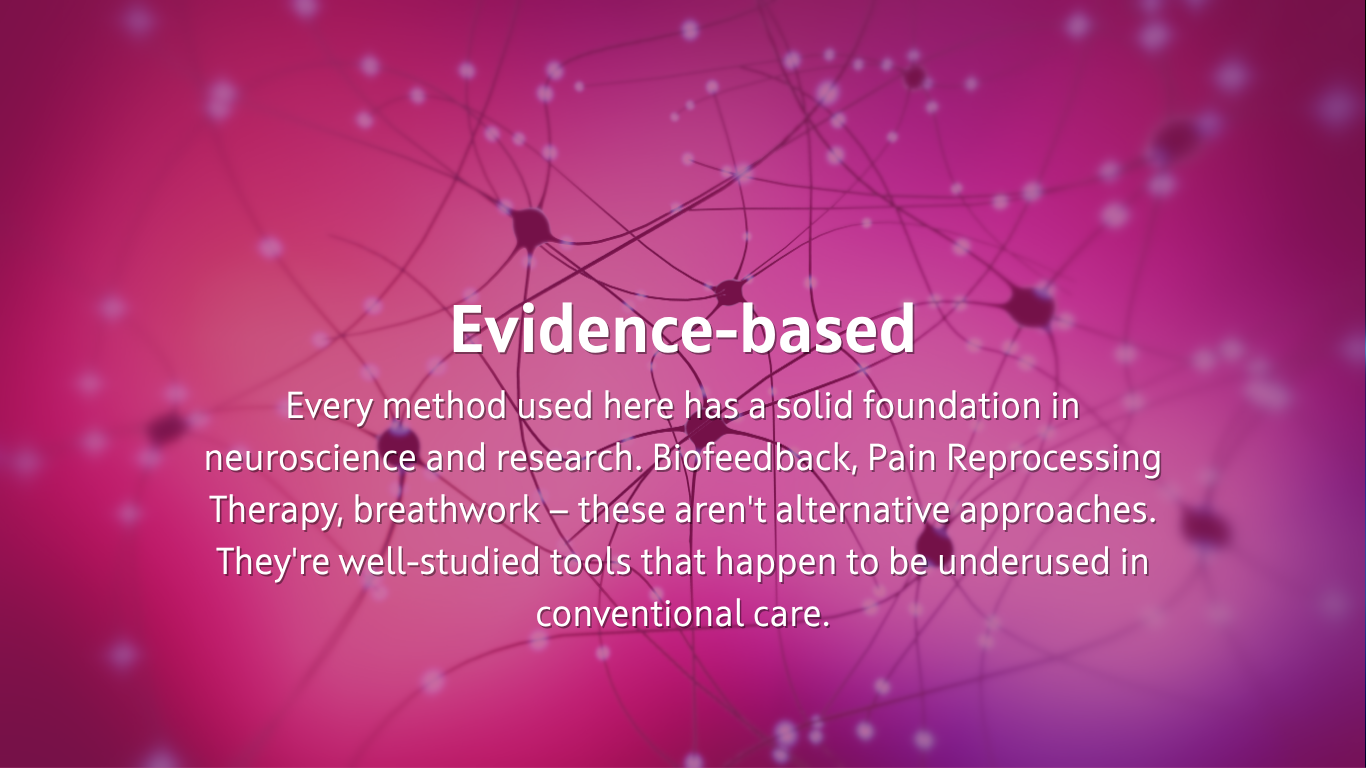  Evidence-based Every method used here has a solid foundation in neuroscience and research. Biofeedback, Pain Reprocessing Therapy, breathwork — these aren't alternative approaches. They're well-studied tools that happen to be underused in conventional care.