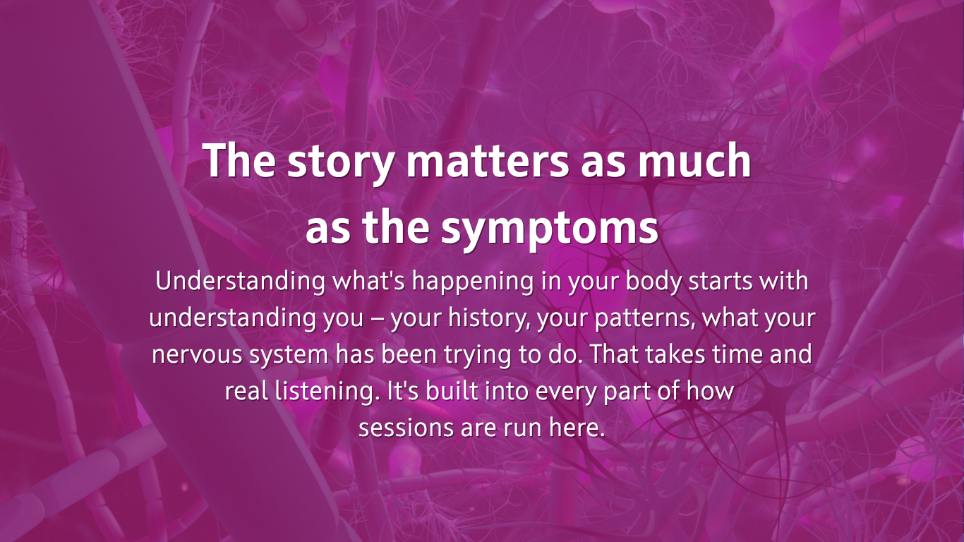 The story matters as much  as the symptoms Understanding what's happening in your body starts with understanding you — your history, your patterns, what your nervous system has been trying to do. That takes time and real listening. It's built into every part of how  sessions are run here.