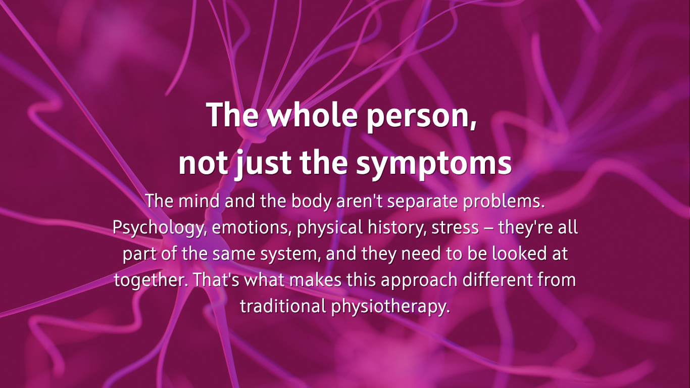  The whole person,  not just the symptoms The mind and the body aren't separate problems. Psychology, emotions, physical history, stress — they're all part of the same system, and they need to be looked at together. That's what makes this approach different from traditional physiotherapy.