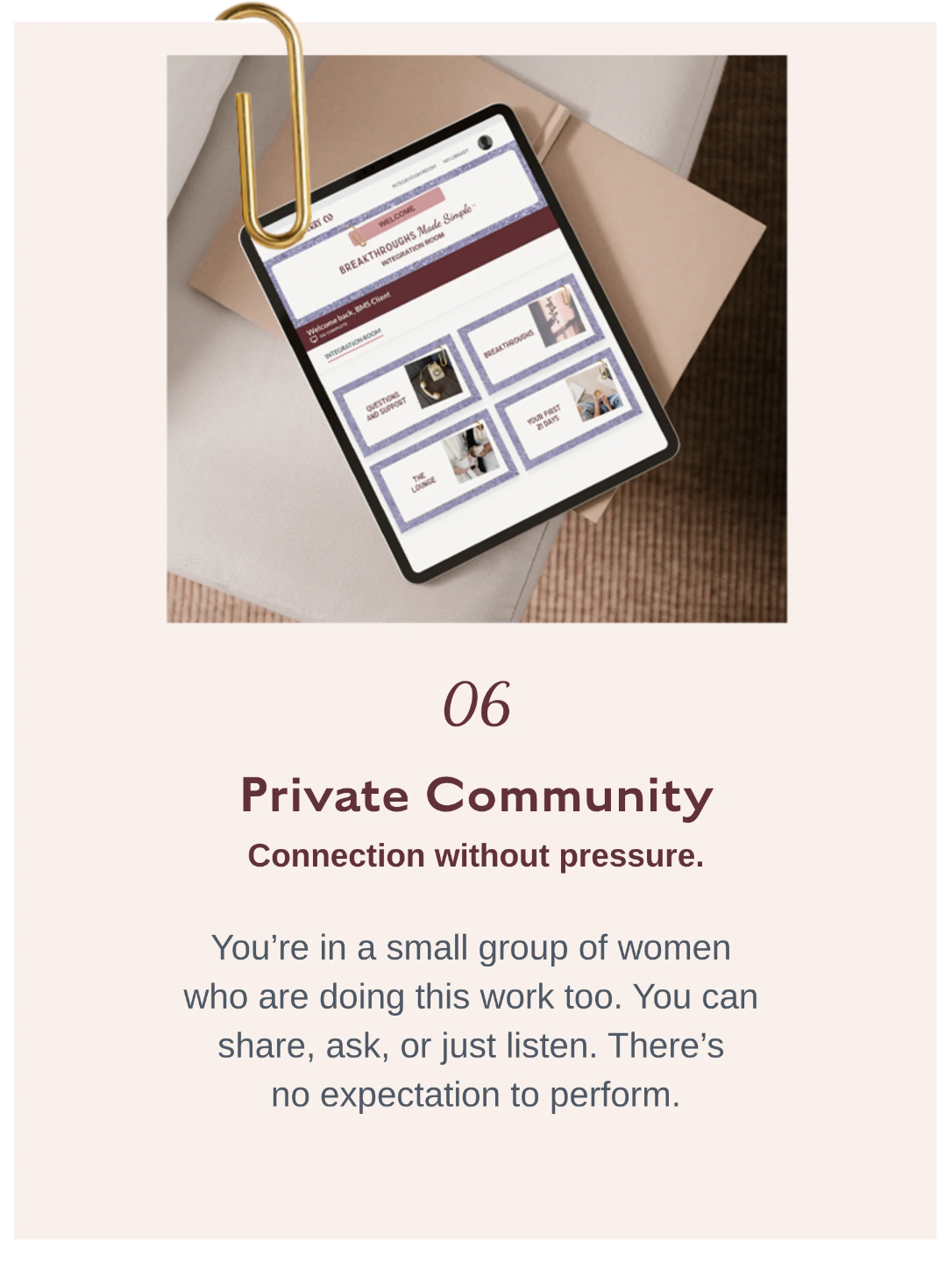 06 Private Community    Private community inside Breakthroughs Made Simple™ offering a supportive space for connection, sharing, and growth without pressure or performance.