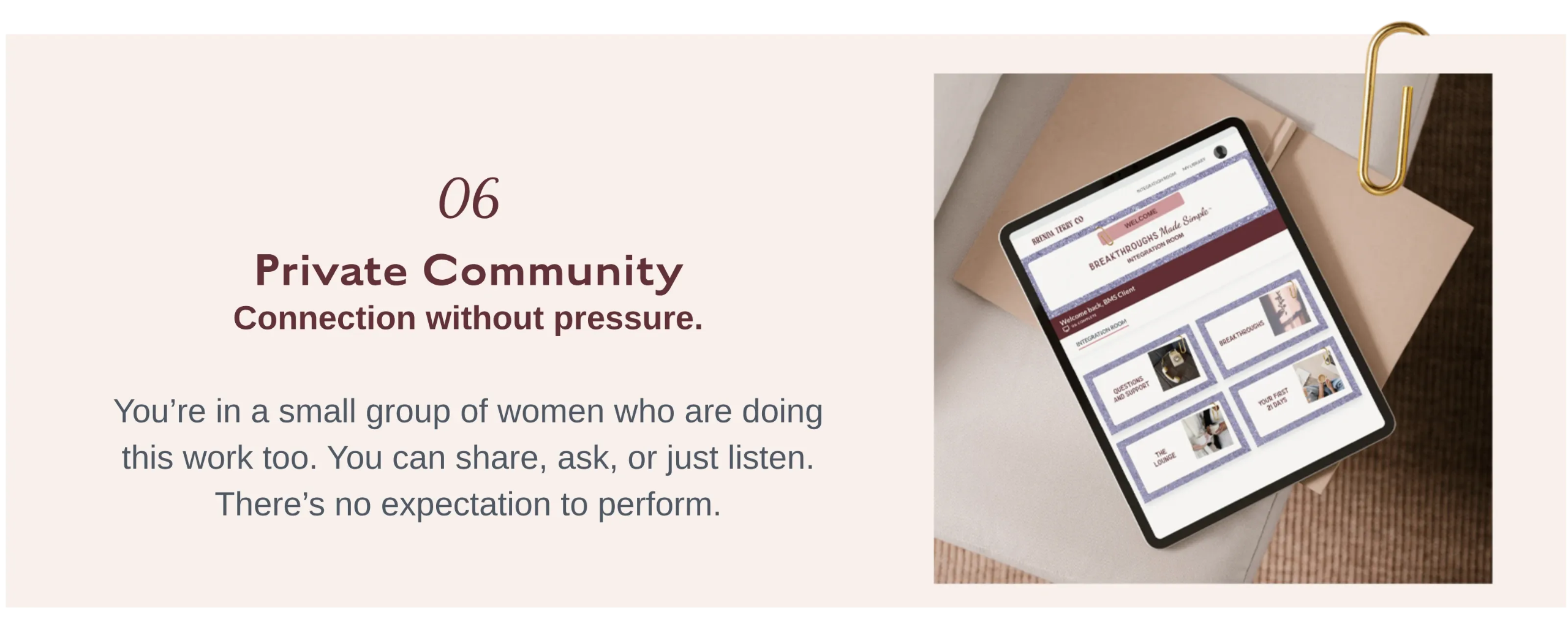 06 Private Community    Private community inside Breakthroughs Made Simple™ offering a supportive space for connection, sharing, and growth without pressure or performance.