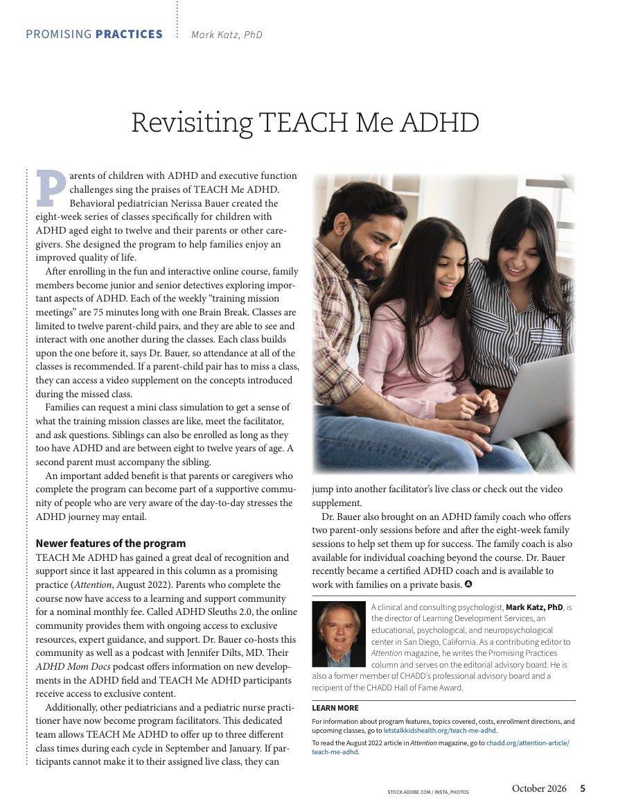 An image of an article from Attention magazine. The article says: Promising Practices. Mark Katz, PhD. Revisiting TEACH Me ADHD. Parents of children with ADHD and executive function challenges sing the praises of TEACH Me ADHD. Behavioral pediatrician Nerissa Bauer created the 8-week series of classes specifically for children with ADHD aged 8 to 12 and their parents or other caregivers. She designed the program to help families enjoy an improved quality of life. After enrolling in the fun and interactive online course, family members become junior and senior detectives exploring important aspects of ADHD. Each of the weekly training mission meetings are 75 minutes long with one brain break. Classes are limited to 12 parent-child pairs and they are able to see and interact with one another during the classes. Each class build upon the one before it, says Dr. Bauer, so attendance at all of the classes is recommended. If a parent-child pair has to miss a class they can access a video supplement on the concepts introduced during the missed class. Families can request a mini class simulation to get a sense of what the training mission classes are like, meet the facilitator and ask questions. Siblings can also be enrolled as long as they too have ADHD and are between 8 to 12 years of ages. A second parent must accompany the sibling. An important added benefit is that parents or caregivers who complete the program can become part of a supportive community of people who are very aware of the day to day stress the ADHD journey may entail. Newer features of the program. TEACH Me ADHD has gained a great deal of recognition and support since it last appeared in the column as a promising practice (Attention, August 2022). Parents who complete the course now have access to a learning and support community for a nominal fee. Called ADHD Sleuths 2.0 the online community provides them with ongoing access to exclusive resources, expert guidance and support. Dr Bauer co-hosts this community as well as a podcast with Jennifer Dilts, MD. Their ADHD Mom Docs podcast offers information on new developments in the ADHD field and TEACH Me ADHD participants receive access to exclusive content. Additionally, other pediatricians and a pediatric nurse practitioner have now become program facilitators. This dedicated team allows TEACH Me ADHD to offer up to three different class times during each cycle in September and January. If participants cannot make it to their assigned live class, they can jump into another facilitator's live class or check out the video supplement. Dr. Bauer also brought on an ADHD family coach who offers 2 parent-only sessions before and after the 8 week family sessions to help set them up for success. The family coach is also available for individual coaching beyond the course. Dr Bauer recently became a certified ADHD coach and is available to work with families on a private basis.