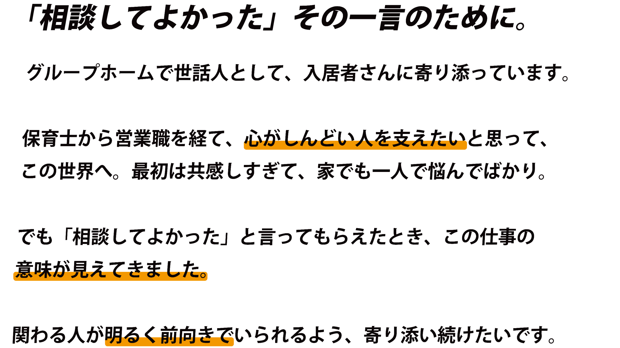 「相談してよかった」その一言のために。グループホームで世話人として、入居者さんに寄り添っています。保育士から営業職を経て、心がしんどい人を支えたいと思って、この世界へ。最初は共感しすぎて、家でも一人で悩んでばかり。でも「相談してよかった」と言ってもらえたとき、この仕事の意味が見えてきました。関わる人が明るく前向きでいられるよう、寄り添い続けたいです。