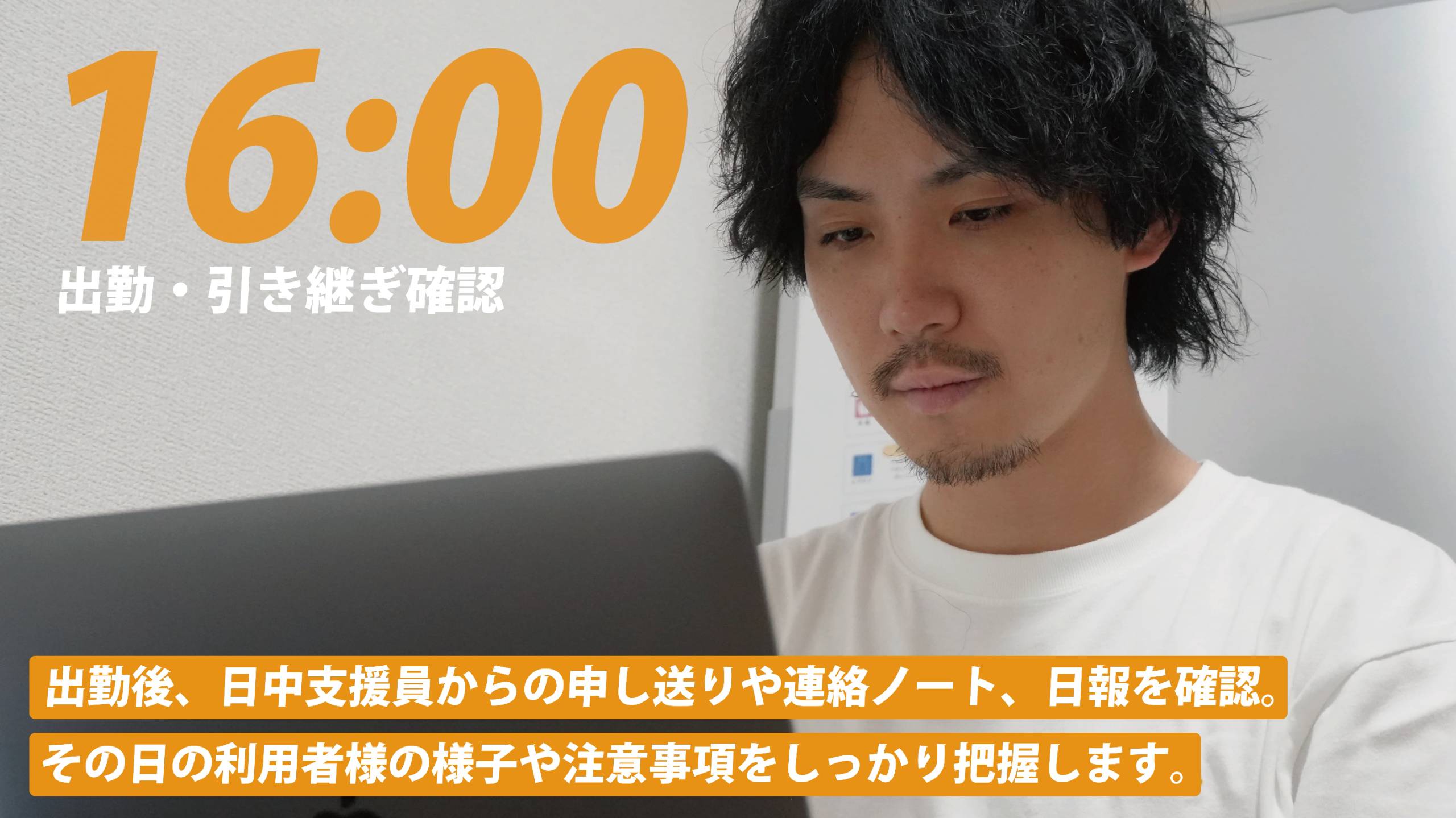 16:00 出勤・引き継ぎ確認。出勤後、日中支援員からの申し送りや連絡ノート、日報を確認。その日の利用者様の様子や注意事項をしっかり把握します。