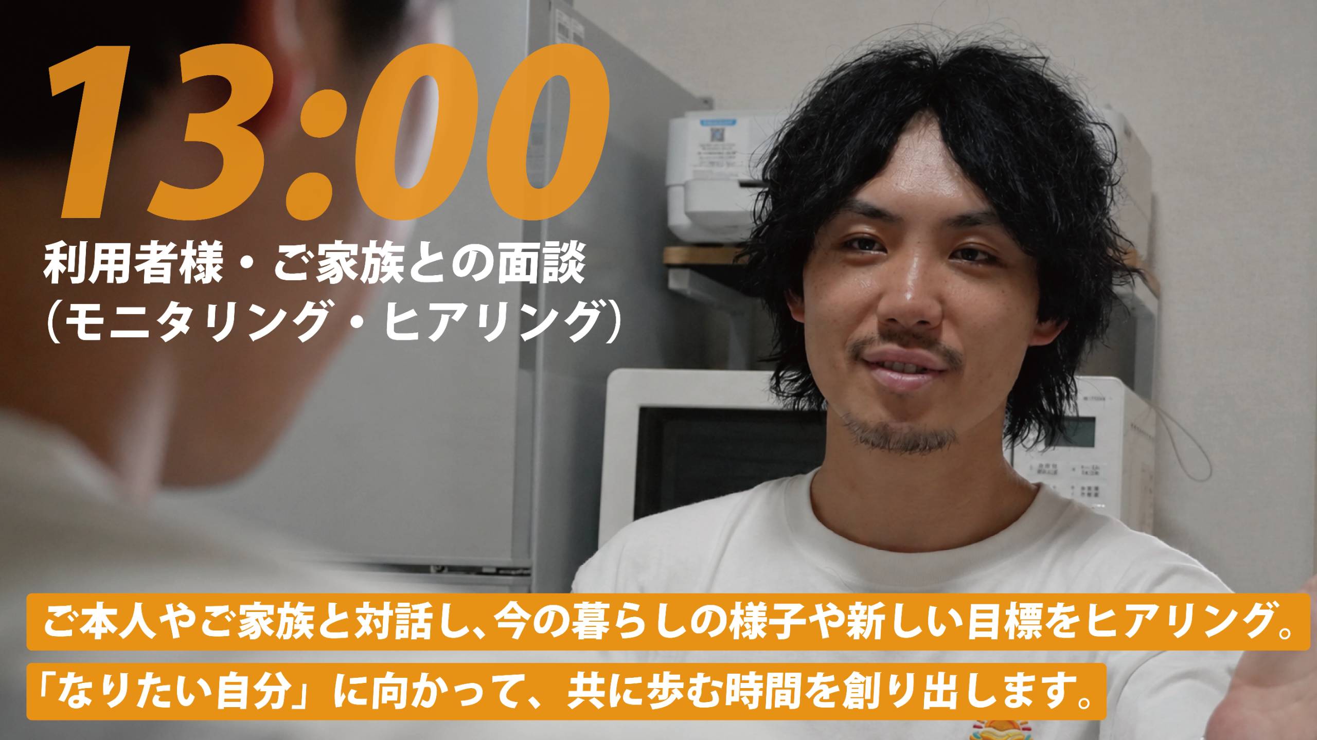 13:00 利用者様・ご家族との面談（モニタリング・ヒアリング）。ご本人やご家族と対話し、今の暮らしの様子や新しい目標をヒアリング。「なりたい自分」に向かって、共に歩む時間を創り出します。