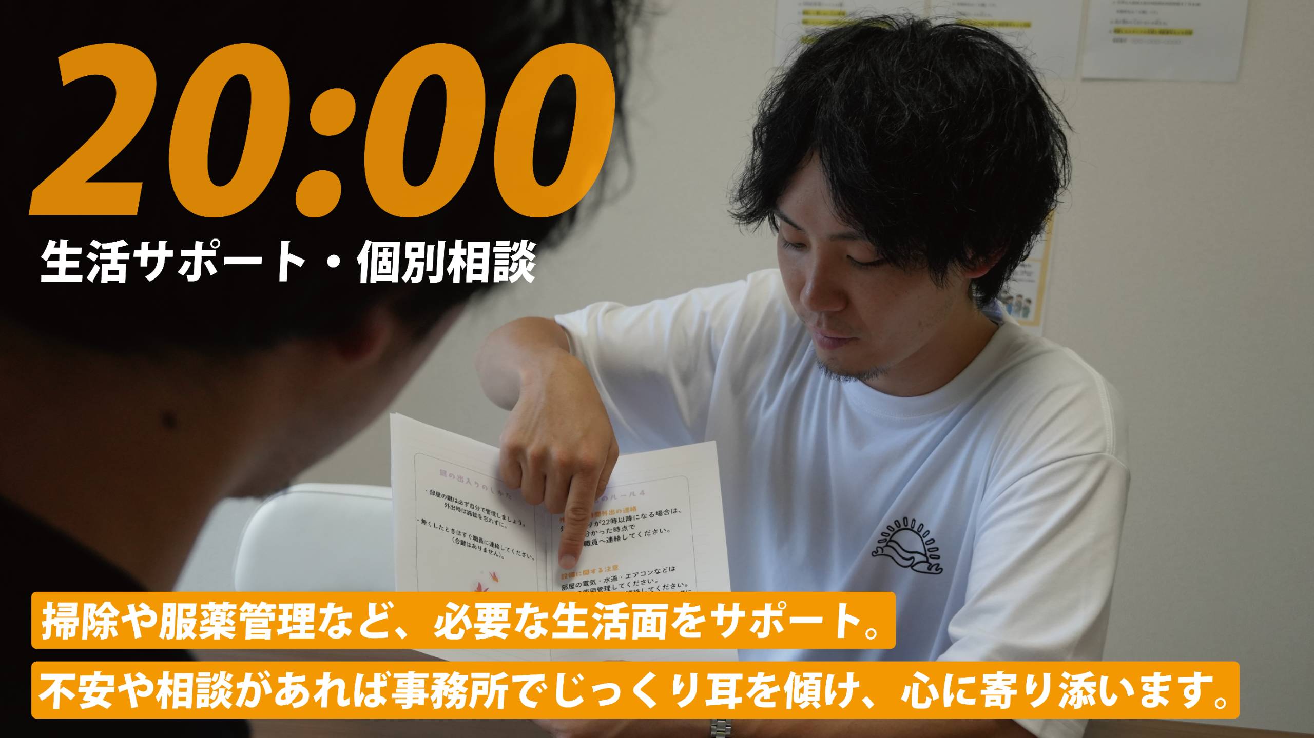 20:00 生活サポート・個別相談。掃除や服薬管理など、必要な生活面をサポート。不安や相談があれば事務所でじっくり耳を傾け、心に寄り添います。