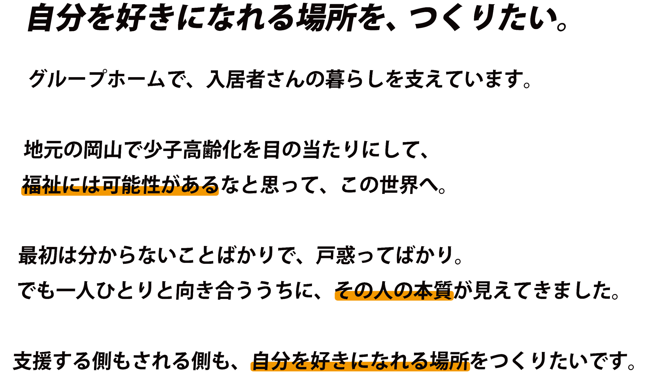 自分を好きになれる場所を、つくりたい。グループホームで、入居者さんの暮らしを支えています。地元の岡山で少子高齢化を目の当たりにして、福祉には可能性があるなと思って、この世界へ。最初は分からないことばかりで、戸惑ってばかり。でも一人ひとりと向き合ううちに、その人の本質が見えてきました。支援する側もされる側も、自分を好きになれる場所をつくりたいです。