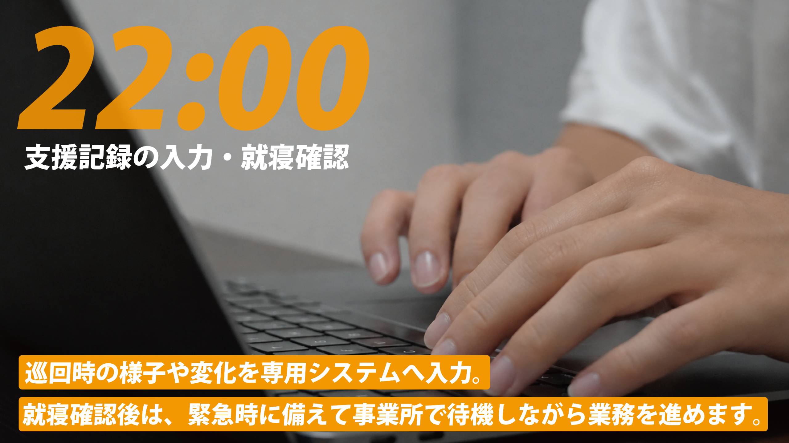 22:00 支援記録の入力・就寝確認。巡回時の様子や変化を専用システムへ入力。就寝確認後は、緊急時に備えて事業所で待機しながら業務を進めます。