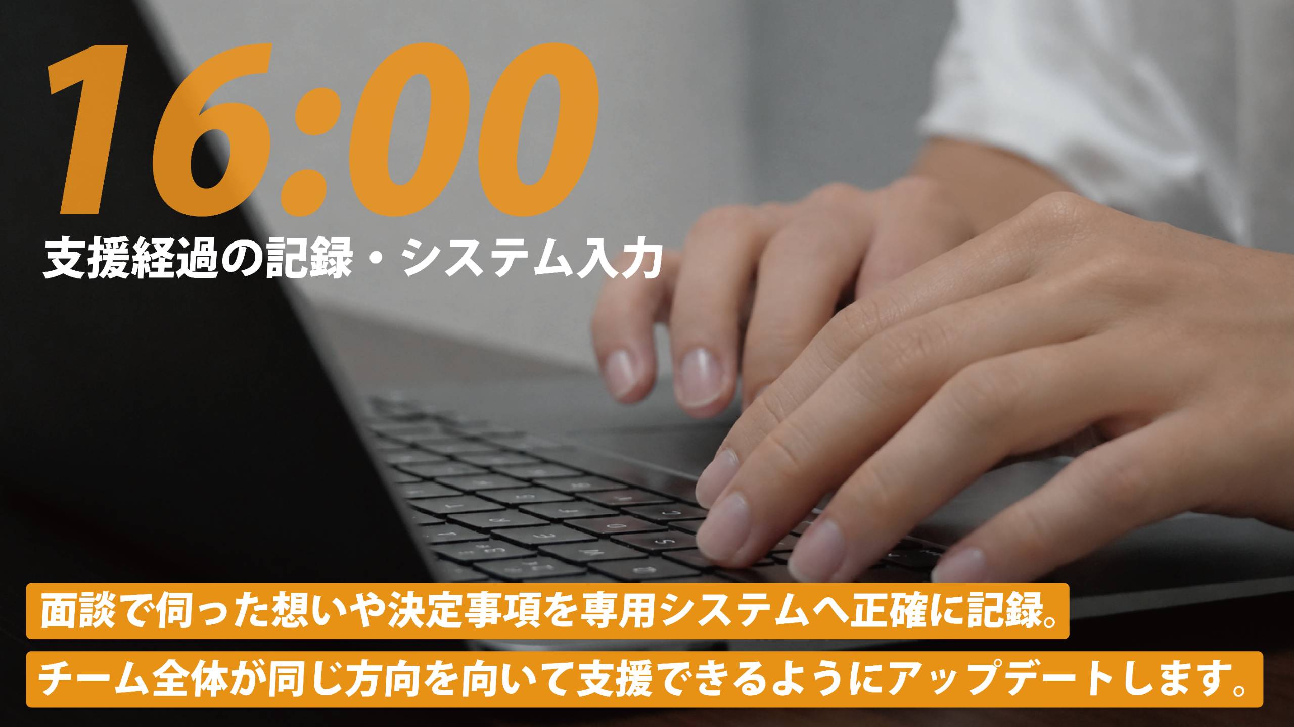 16:00 支援経過の記録・システム入力。面談で伺った想いや決定事項を専用システムへ正確に記録。チーム全体が同じ方向を向いて支援できるようにアップデートします。