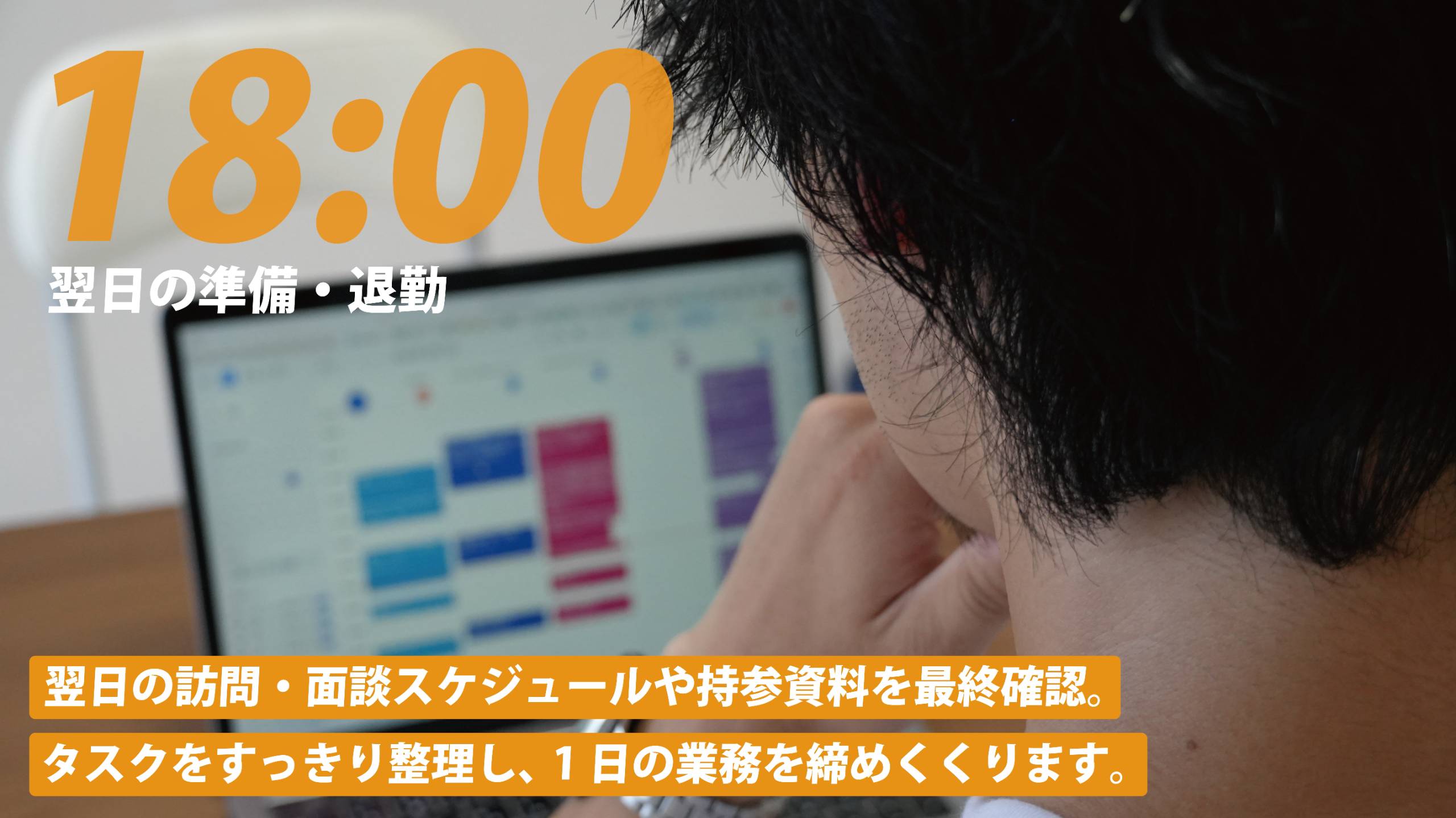 18:00 翌日の準備・退勤。翌日の訪問・面談スケジュールや持参資料を最終確認。タスクをすっきり整理し、1日の業務を締めくくります。