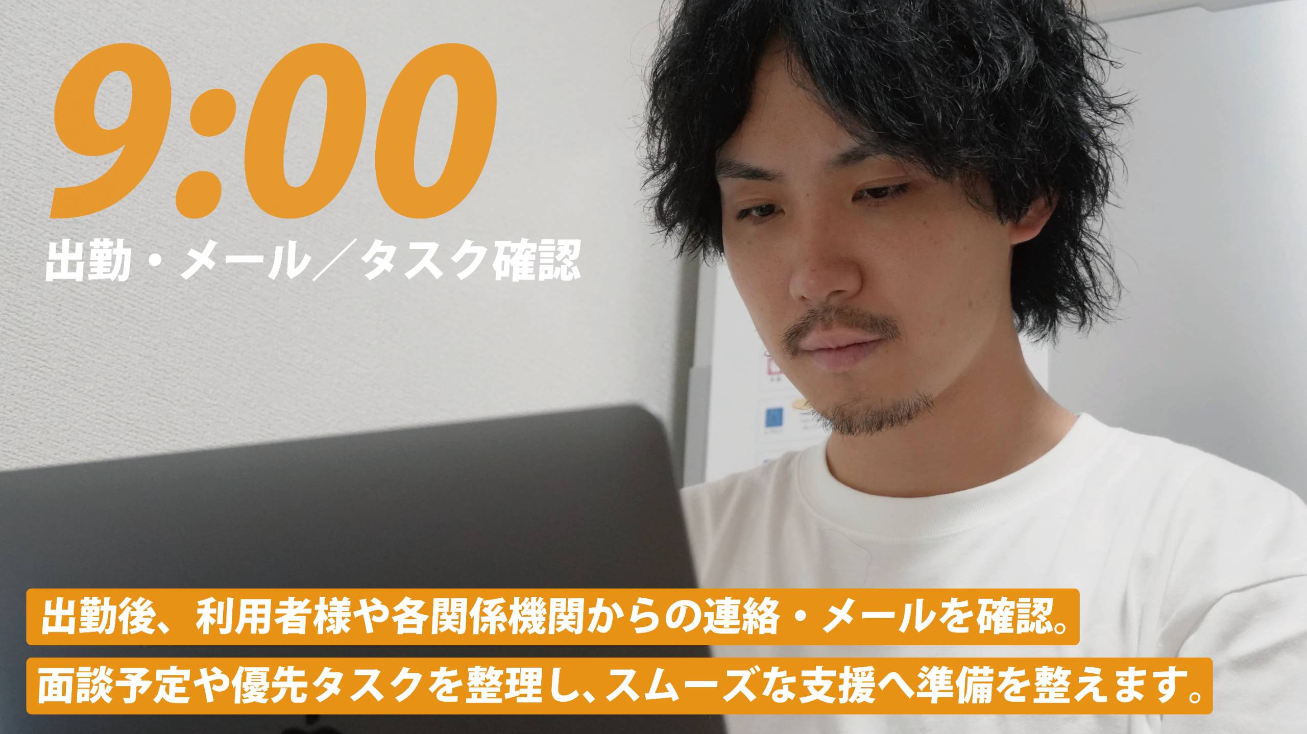 9:00 出勤・メール／タスク確認。出勤後、利用者様や各関係機関からの連絡・メールを確認。面談予定や優先タスクを整理し、スムーズな支援へ準備を整えます。