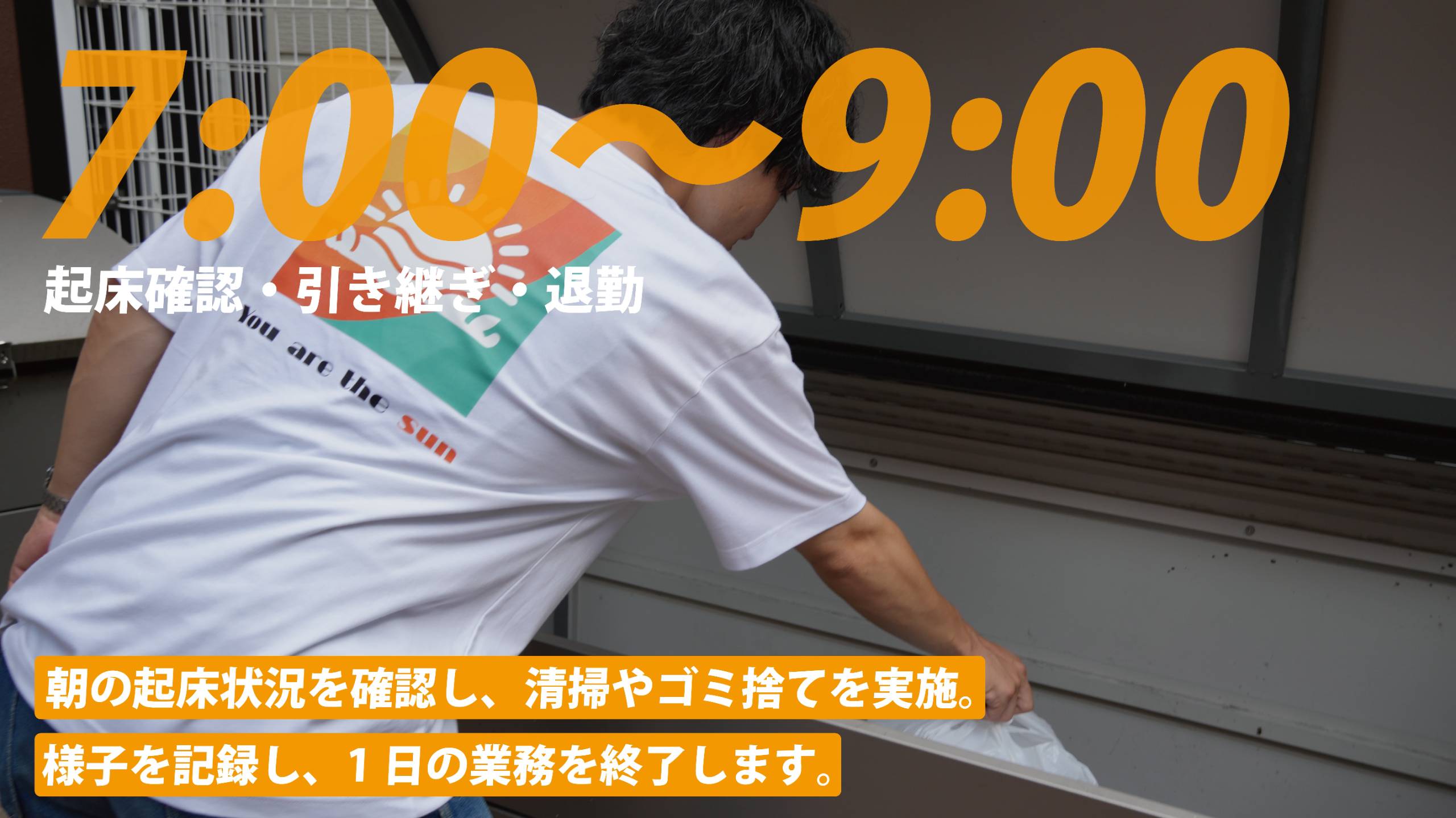 7:00〜9:00 起床確認・引き継ぎ・退勤。朝の起床状況を確認し、清掃やゴミ捨てを実施。様子を記録し、1日の業務を終了します。