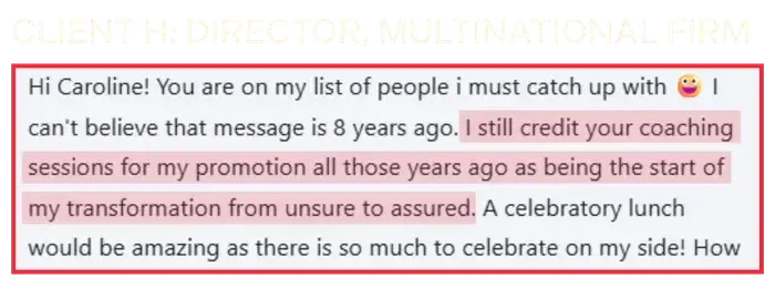 Coaching Testimonial from Client H, director of a multinational firm: I still credit your coaching sessions for my promotion all those years ago. 