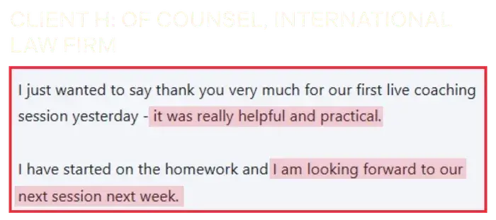 Coaching Testimonial from Client H, of counsel, international law firm: Our first live coaching session was really helpful and practical.