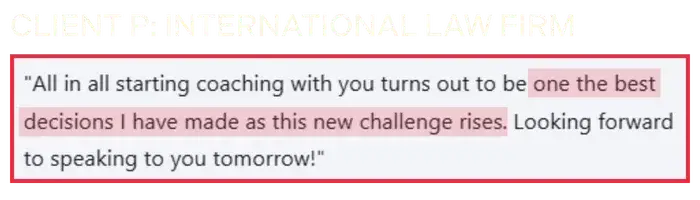 Coaching Testimonial from Client P, international law firm: Starting coaching with you turns out to be one of the best decisions I have made.