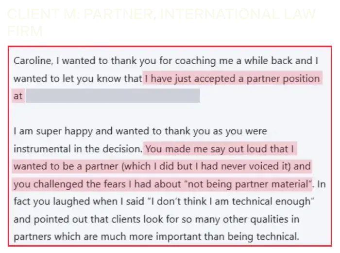Coaching Testimonial of Client M, partner, international law firm: I have just accepted a partner position. You made me say out loud that I wanted to be a partner (which I did but I had never voiced it) and you challenged the fears I had about 