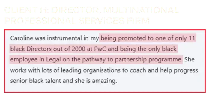 Coaching Testimonial from Client H, director of multinational professional services firm: Caroline was instrumental in my being promoted to one of only 11 black directors out of 2000 at PwC and being the only black employee in Legal on the pathway to partnership programme. 