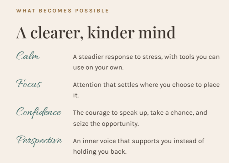 What becomes possible: Calm, a steadier response to stress with tools you can use on your own. Focus, attention that settles where you choose to place it. Confidence, the courage to speak up, take a chance, and seize the opportunity. Perspective, an inner voice that supports you instead of holding you back.