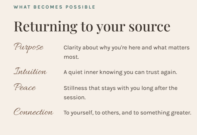 What becomes possible: Purpose, clarity about why you're here and what matters most. Intuition, a quiet inner knowing you can trust again. Peace, stillness that stays with you long after the session. Connection, to yourself, to others, and to something greater.