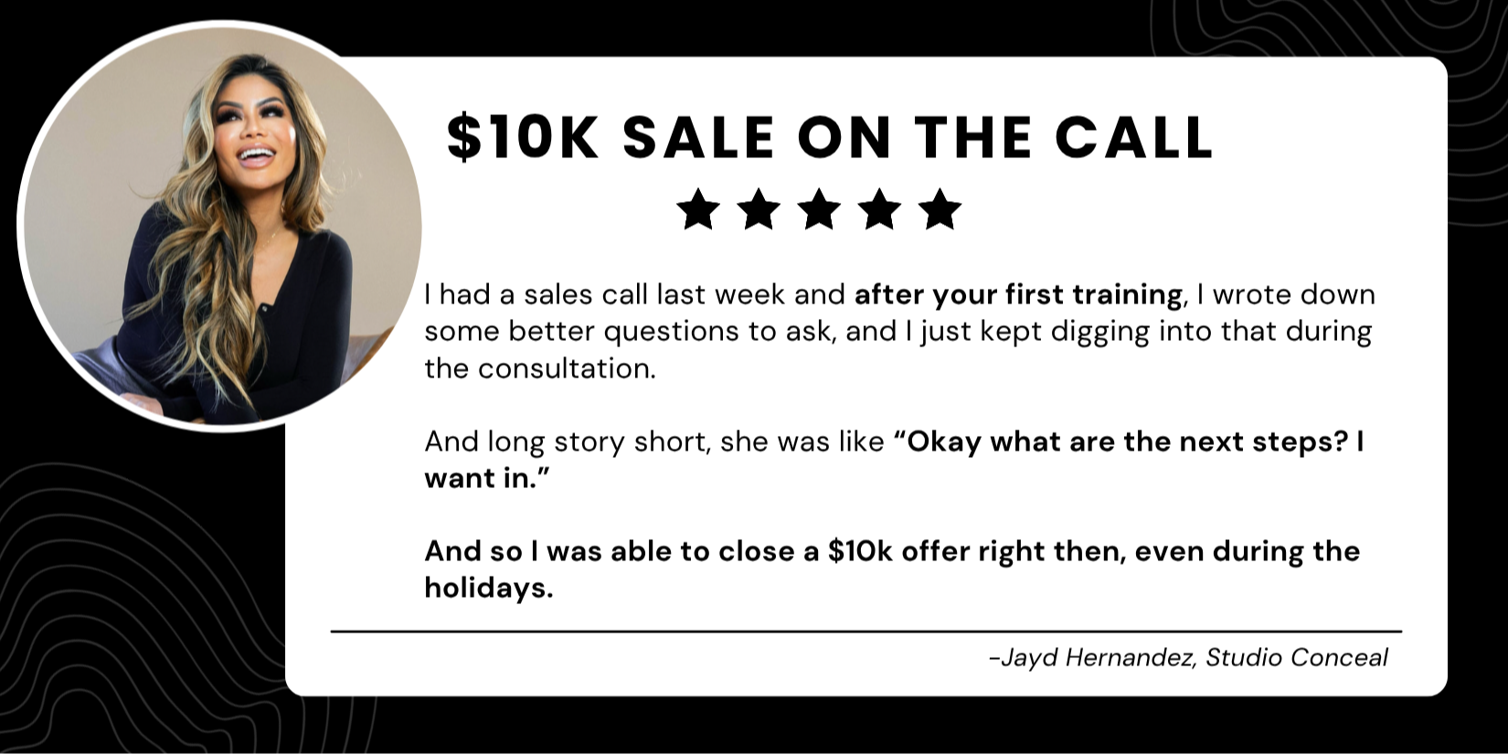 I wrote down some better questions to ask and just kept digging deeper. The conversation flowed better, I connected with her on a deeper level, and I didn’t feel salesy.  By the end she was asking ME, ‘What are the next steps? I want in.’ It was basically a $10,000 program. - Jayd Hernandez