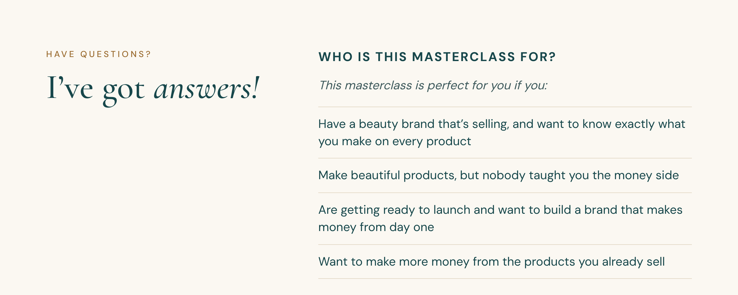 Have questions? I've got answers! Who is this masterclass for? This masterclass is perfect for you if you: Have a beauty brand that's selling, and want to know exactly what you make on every product. Make beautiful products, but nobody taught you the money side. Are getting ready to launch and want to build a brand that makes money from day one. Want to make more money from the products you already sell.