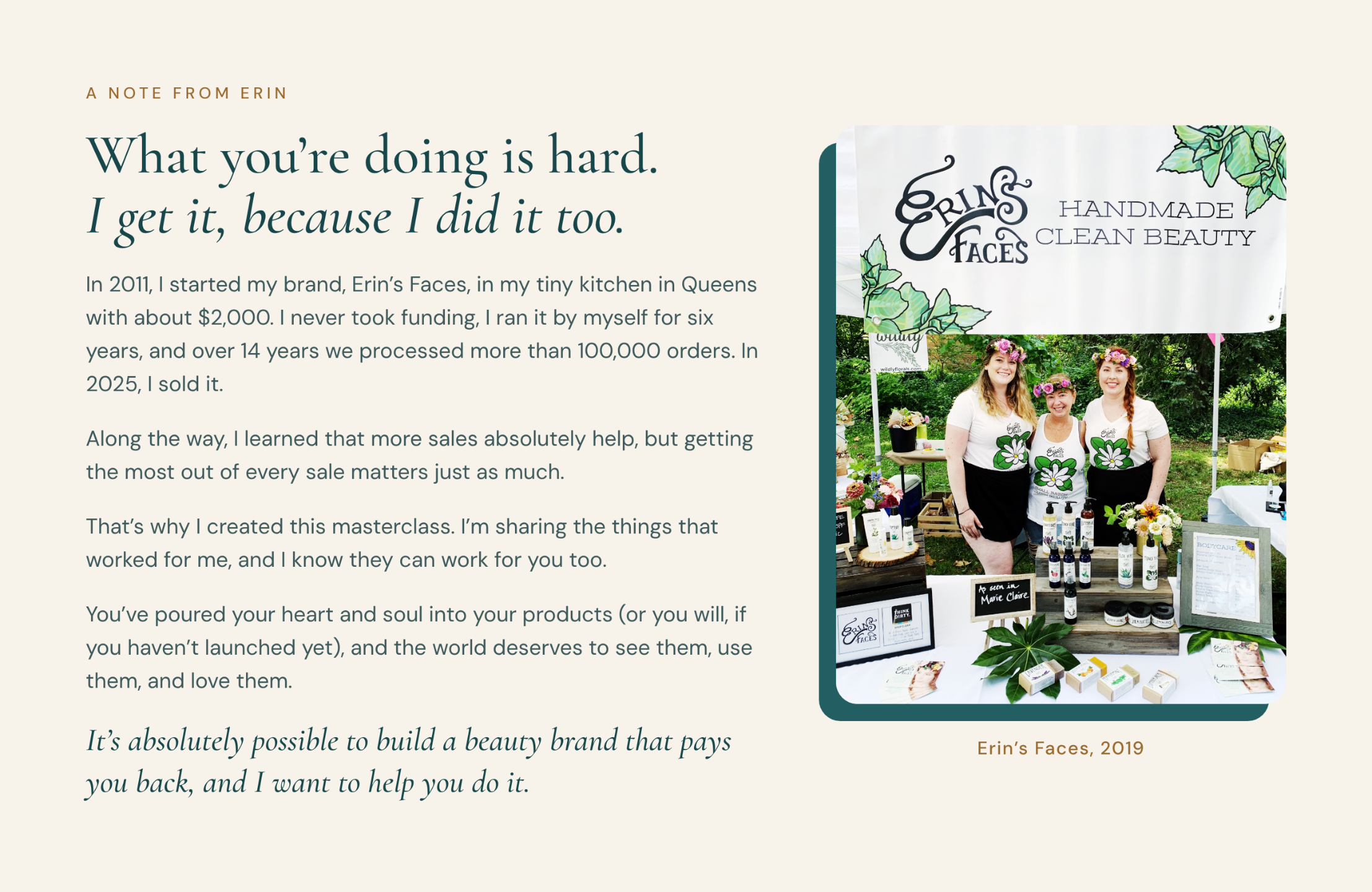 A note from Erin: What you're doing is hard. I get it, because I did it too. In 2011, I started my brand, Erin's Faces, in my tiny kitchen in Queens with about $2,000. I never took funding, I ran it by myself for six years, and over 14 years we processed more than 100,000 orders. In 2025, I sold it. Along the way, I learned that more sales absolutely help, but getting the most out of every sale matters just as much. That's why I created this masterclass. I'm sharing the things that worked for me, and I know they can work for you too. You've poured your heart and soul into your products (or you will, if you haven't launched yet), and the world deserves to see them, use them, and love them. It's absolutely possible to build a beauty brand that pays you back, and I want to help you do it. Photo of Erin and her team at the Erin's Faces booth, 2019.